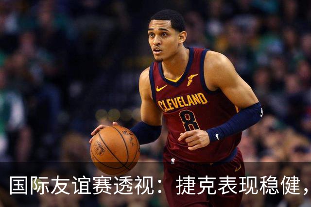 国际友谊赛透视：捷克表现稳健，科索沃状态波动