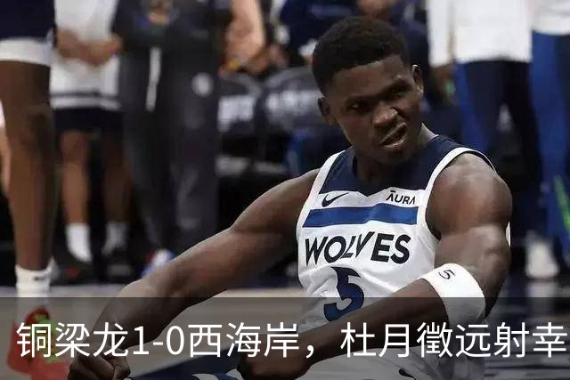 铜梁龙1-0西海岸，杜月徵远射幸运破门，丁海峰染红